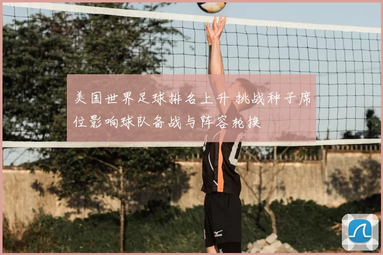 美国世界足球排名上升 挑战种子席位影响球队备战与阵容轮换