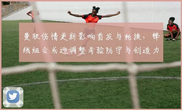 曼联伤情更新影响首发与轮换，锋线组合或迎调整考验防守与创造力