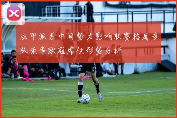 法甲派系中间势力影响联赛格局多队竞争欧冠席位形势分析