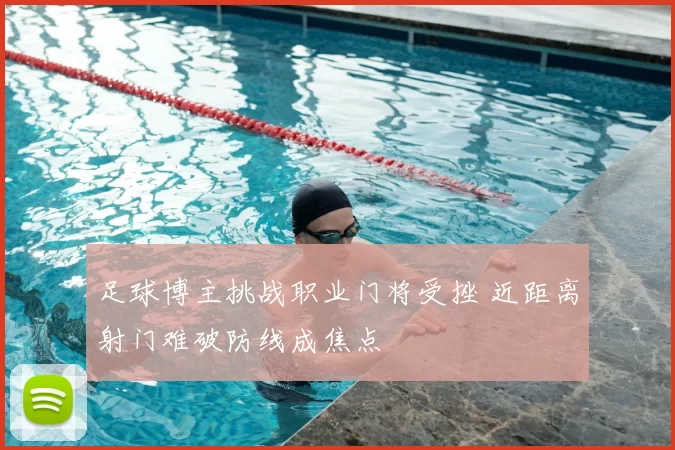 足球博主挑战职业门将受挫 近距离射门难破防线成焦点