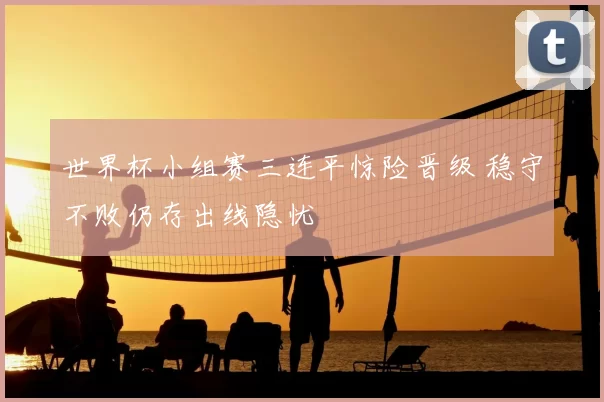 世界杯小组赛三连平惊险晋级 稳守不败仍存出线隐忧