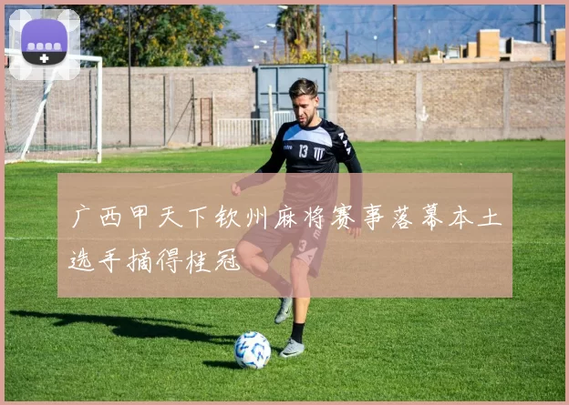 广西甲天下钦州麻将赛事落幕本土选手摘得桂冠