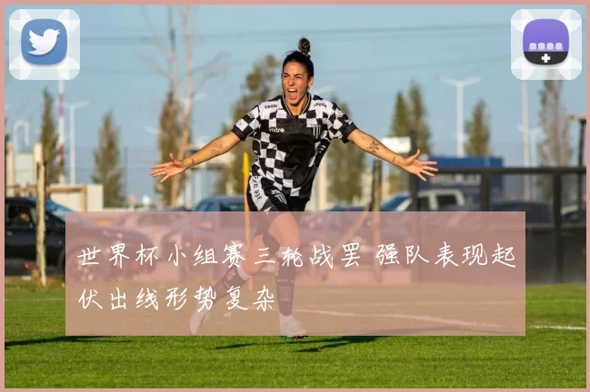 世界杯小组赛三轮战罢 强队表现起伏出线形势复杂
