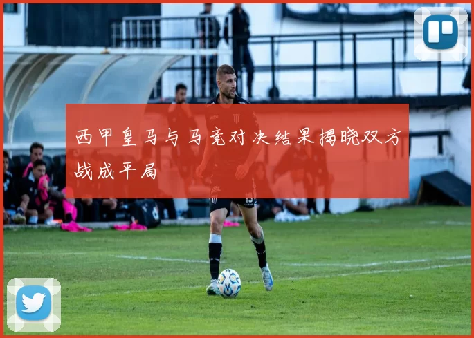 西甲皇马与马竞对决结果揭晓双方战成平局