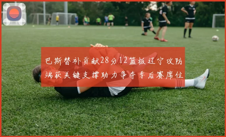 巴斯替补贡献28分12篮板辽宁攻防端获关键支撑助力争夺季后赛席位