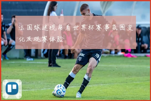 法国球迷视角看世界杯赛事氛围变化及观赛体验