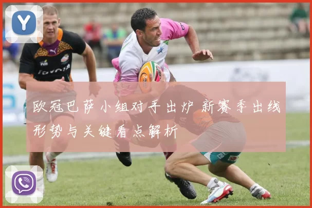 欧冠巴萨小组对手出炉 新赛季出线形势与关键看点解析