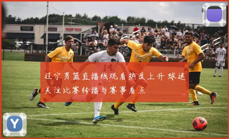 辽宁男篮直播线观看热度上升 球迷关注比赛转播与赛事看点