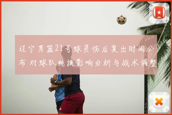 辽宁男篮21号球员伤后复出时间公布 对球队轮换影响分析与战术调整