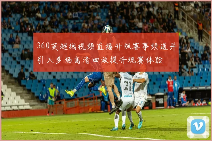 360英超线视频直播升级赛事频道并引入多场高清回放提升观赛体验