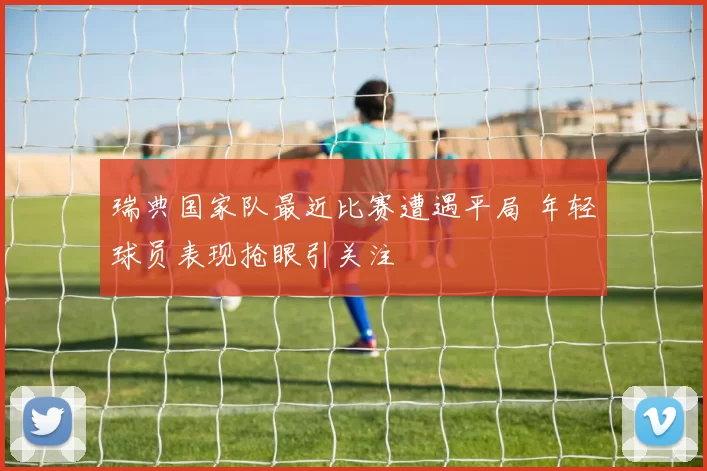 瑞典国家队最近比赛遭遇平局 年轻球员表现抢眼引关注