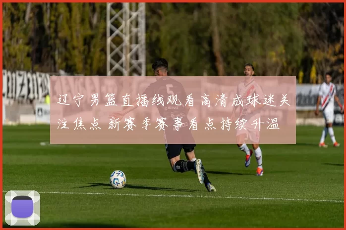 辽宁男篮直播线观看高清成球迷关注焦点 新赛季赛事看点持续升温