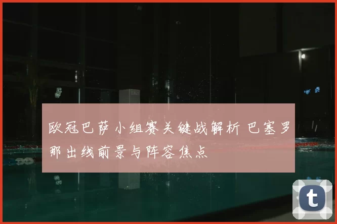 欧冠巴萨小组赛关键战解析 巴塞罗那出线前景与阵容焦点