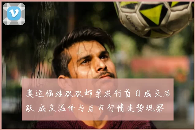 奥运福娃欢欢邮票发行首日成交活跃 成交溢价与后市行情走势观察