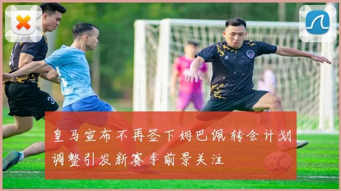 皇马宣布不再签下姆巴佩 转会计划调整引发新赛季前景关注