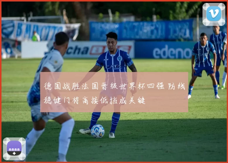 德国战胜法国晋级世界杯四强 防线稳健门将高接低挡成关键