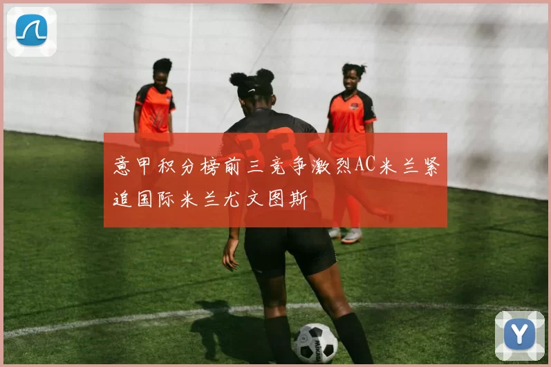 意甲积分榜前三竞争激烈AC米兰紧追国际米兰尤文图斯