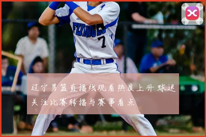 辽宁男篮直播线观看热度上升 球迷关注比赛转播与赛事看点