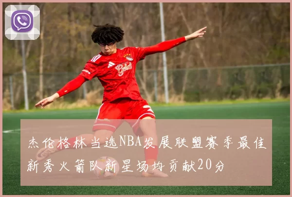 杰伦格林当选NBA发展联盟赛季最佳新秀火箭队新星场均贡献20分