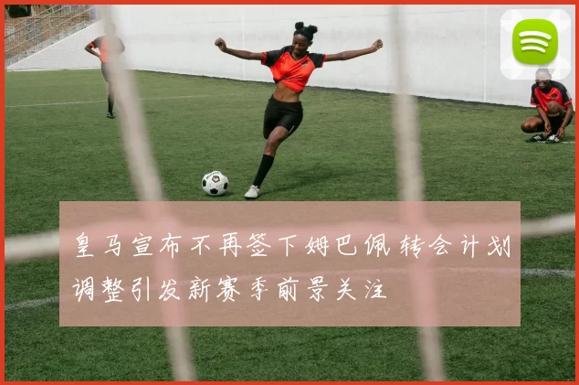 皇马宣布不再签下姆巴佩 转会计划调整引发新赛季前景关注