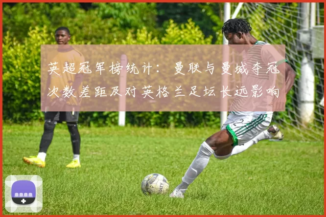 英超冠军榜统计：曼联与曼城夺冠次数差距及对英格兰足坛长远影响