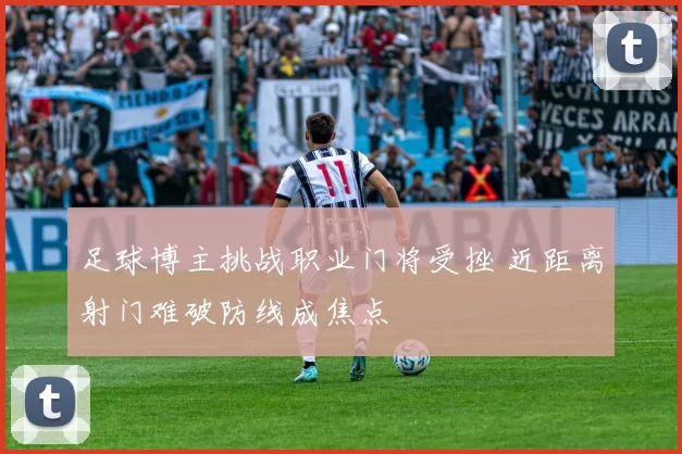 足球博主挑战职业门将受挫 近距离射门难破防线成焦点