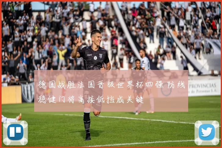 德国战胜法国晋级世界杯四强 防线稳健门将高接低挡成关键