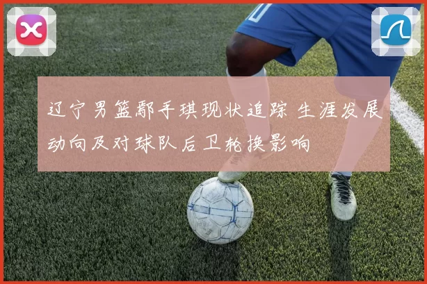 辽宁男篮鄢手琪现状追踪 生涯发展动向及对球队后卫轮换影响