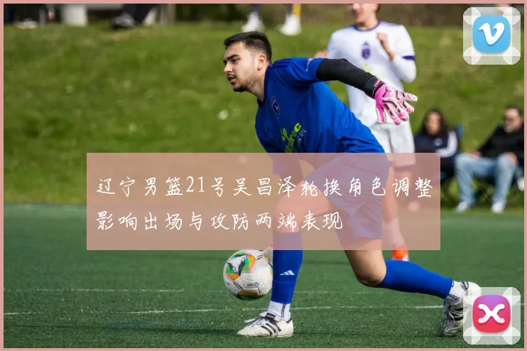 辽宁男篮21号吴昌泽轮换角色调整影响出场与攻防两端表现