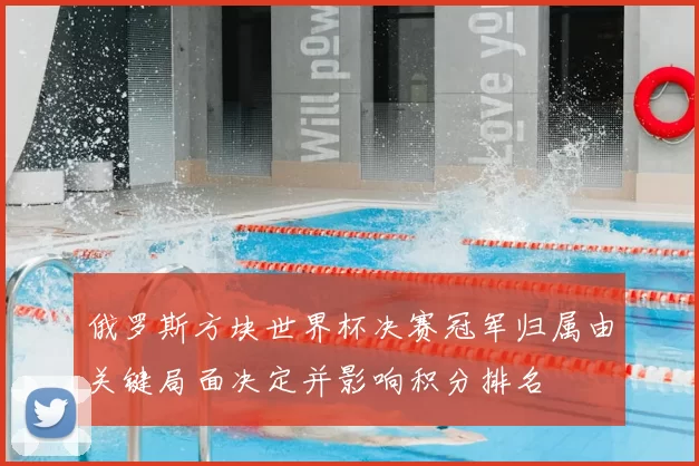 俄罗斯方块世界杯决赛冠军归属由关键局面决定并影响积分排名