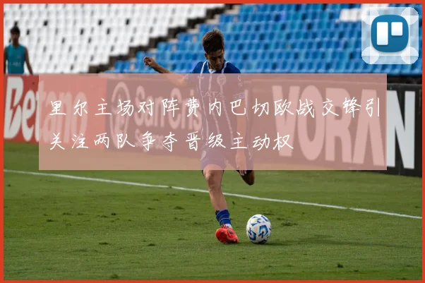 里尔主场对阵费内巴切欧战交锋引关注两队争夺晋级主动权