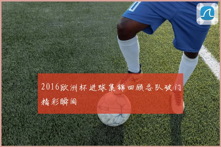 2016欧洲杯进球集锦回顾各队破门精彩瞬间