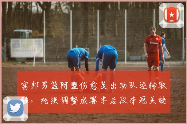 富邦男篮阿盟伤愈复出助队逆转取胜，轮换调整成赛季后段夺冠关键